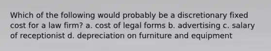 Which of the following would probably be a discretionary fixed cost for a law firm? a. cost of legal forms b. advertising c. salary of receptionist d. depreciation on furniture and equipment