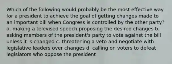 Which of the following would probably be the most effective way for a president to achieve the goal of getting changes made to an important bill when Congress is controlled by the other party? a. making a televised speech proposing the desired changes b. asking members of the president's party to vote against the bill unless it is changed c. threatening a veto and negotiate with legislative leaders over changes d. calling on voters to defeat legislators who oppose the president