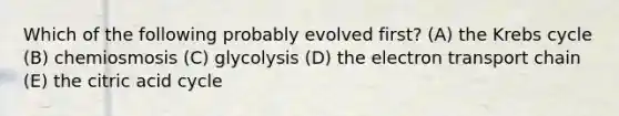 Which of the following probably evolved first? (A) the Krebs cycle (B) chemiosmosis (C) glycolysis (D) the electron transport chain (E) the citric acid cycle