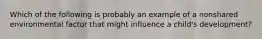 Which of the following is probably an example of a nonshared environmental factor that might influence a child's development?
