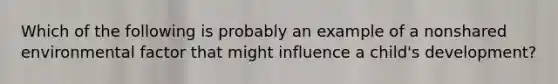 Which of the following is probably an example of a nonshared environmental factor that might influence a child's development?