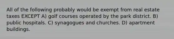 All of the following probably would be exempt from real estate taxes EXCEPT A) golf courses operated by the park district. B) public hospitals. C) synagogues and churches. D) apartment buildings.