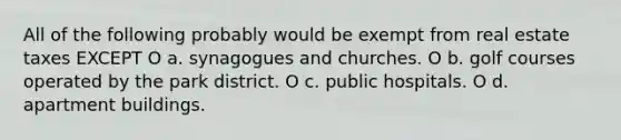 All of the following probably would be exempt from real estate taxes EXCEPT O a. synagogues and churches. O b. golf courses operated by the park district. O c. public hospitals. O d. apartment buildings.