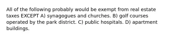 All of the following probably would be exempt from real estate taxes EXCEPT A) synagogues and churches. B) golf courses operated by the park district. C) public hospitals. D) apartment buildings.