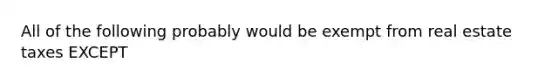 All of the following probably would be exempt from real estate taxes EXCEPT