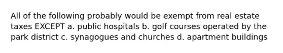 All of the following probably would be exempt from real estate taxes EXCEPT a. public hospitals b. golf courses operated by the park district c. synagogues and churches d. apartment buildings