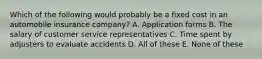 Which of the following would probably be a fixed cost in an automobile insurance company? A. Application forms B. The salary of customer service representatives C. Time spent by adjusters to evaluate accidents D. All of these E. None of these