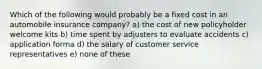 Which of the following would probably be a fixed cost in an automobile insurance company? a) the cost of new policyholder welcome kits b) time spent by adjusters to evaluate accidents c) application forma d) the salary of customer service representatives e) none of these