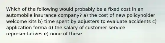 Which of the following would probably be a fixed cost in an automobile insurance company? a) the cost of new policyholder welcome kits b) time spent by adjusters to evaluate accidents c) application forma d) the salary of customer service representatives e) none of these