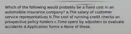 Which of the following would probably be a fixed cost in an automobile insurance company? a.The salary of customer service representatives b.The cost of running credit checks on prospective policy holders c.Time spent by adjusters to evaluate accidents d.Application forms e.None of these.