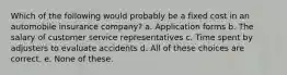 Which of the following would probably be a fixed cost in an automobile insurance company? a. Application forms b. The salary of customer service representatives c. Time spent by adjusters to evaluate accidents d. All of these choices are correct. e. None of these.