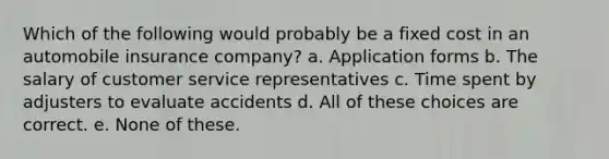 Which of the following would probably be a fixed cost in an automobile insurance company? a. Application forms b. The salary of customer service representatives c. Time spent by adjusters to evaluate accidents d. All of these choices are correct. e. None of these.