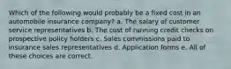 Which of the following would probably be a fixed cost in an automobile insurance company? a. The salary of customer service representatives b. The cost of running credit checks on prospective policy holders c. Sales commissions paid to insurance sales representatives d. Application forms e. All of these choices are correct.