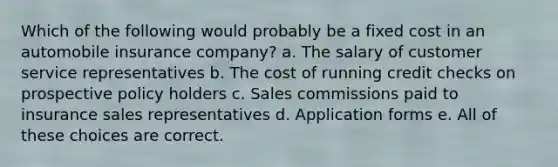 Which of the following would probably be a fixed cost in an automobile insurance company? a. The salary of customer service representatives b. The cost of running credit checks on prospective policy holders c. Sales commissions paid to insurance sales representatives d. Application forms e. All of these choices are correct.