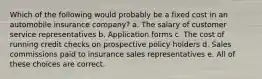 Which of the following would probably be a fixed cost in an automobile insurance company? a. The salary of customer service representatives b. Application forms c. The cost of running credit checks on prospective policy holders d. Sales commissions paid to insurance sales representatives e. All of these choices are correct.