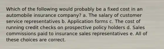 Which of the following would probably be a fixed cost in an automobile insurance company? a. The salary of customer service representatives b. Application forms c. The cost of running credit checks on prospective policy holders d. Sales commissions paid to insurance sales representatives e. All of these choices are correct.