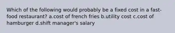 Which of the following would probably be a fixed cost in a fast-food restaurant? a.cost of french fries b.utility cost c.cost of hamburger d.shift manager's salary