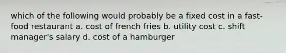 which of the following would probably be a fixed cost in a fast-food restaurant a. cost of french fries b. utility cost c. shift manager's salary d. cost of a hamburger