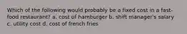 Which of the following would probably be a fixed cost in a fast-food restaurant? a. cost of hamburger b. shift manager's salary c. utility cost d. cost of french fries