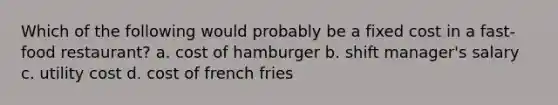 Which of the following would probably be a fixed cost in a fast-food restaurant? a. cost of hamburger b. shift manager's salary c. utility cost d. cost of french fries