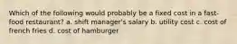 Which of the following would probably be a fixed cost in a fast-food restaurant? a. shift manager's salary b. utility cost c. cost of french fries d. cost of hamburger