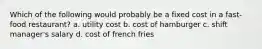 Which of the following would probably be a fixed cost in a fast-food restaurant? a. utility cost b. cost of hamburger c. shift manager's salary d. cost of french fries