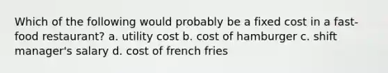 Which of the following would probably be a fixed cost in a fast-food restaurant? a. utility cost b. cost of hamburger c. shift manager's salary d. cost of french fries