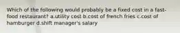 Which of the following would probably be a fixed cost in a fast-food restaurant? a.utility cost b.cost of french fries c.cost of hamburger d.shift manager's salary