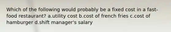 Which of the following would probably be a fixed cost in a fast-food restaurant? a.utility cost b.cost of french fries c.cost of hamburger d.shift manager's salary