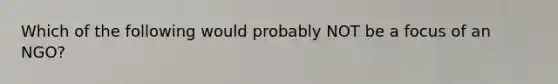 Which of the following would probably NOT be a focus of an NGO?