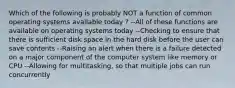 Which of the following is probably NOT a function of common operating systems available today ? --All of these functions are available on operating systems today --Checking to ensure that there is sufficient disk space in the hard disk before the user can save contents --Raising an alert when there is a failure detected on a major component of the computer system like memory or CPU --Allowing for multitasking, so that multiple jobs can run concurrently