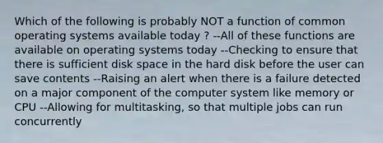 Which of the following is probably NOT a function of common operating systems available today ? --All of these functions are available on operating systems today --Checking to ensure that there is sufficient disk space in the hard disk before the user can save contents --Raising an alert when there is a failure detected on a major component of the computer system like memory or CPU --Allowing for multitasking, so that multiple jobs can run concurrently