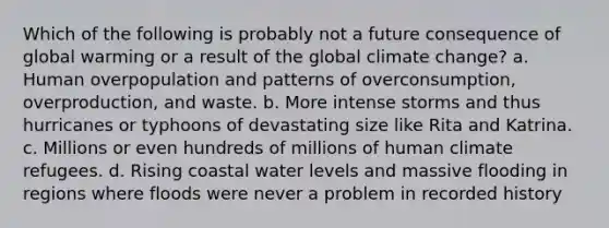 Which of the following is probably not a future consequence of global warming or a result of the global climate change? a. Human overpopulation and patterns of overconsumption, overproduction, and waste. b. More intense storms and thus hurricanes or typhoons of devastating size like Rita and Katrina. c. Millions or even hundreds of millions of human climate refugees. d. Rising coastal water levels and massive flooding in regions where floods were never a problem in recorded history