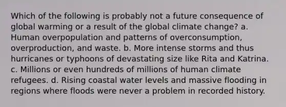 Which of the following is probably not a future consequence of <a href='https://www.questionai.com/knowledge/kSgnEI9tjB-global-warming' class='anchor-knowledge'>global warming</a> or a result of the global <a href='https://www.questionai.com/knowledge/kGrEVp9XiB-climate-change' class='anchor-knowledge'>climate change</a>? a. Human overpopulation and patterns of overconsumption, overproduction, and waste. b. More intense storms and thus hurricanes or typhoons of devastating size like Rita and Katrina. c. Millions or even hundreds of millions of human <a href='https://www.questionai.com/knowledge/k433O5HCj6-climate-refugees' class='anchor-knowledge'>climate refugees</a>. d. Rising coastal water levels and massive flooding in regions where floods were never a problem in recorded history.