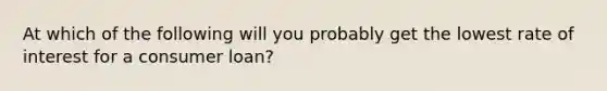 At which of the following will you probably get the lowest rate of interest for a consumer loan?