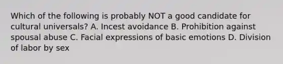 Which of the following is probably NOT a good candidate for cultural universals? A. Incest avoidance B. Prohibition against spousal abuse C. Facial expressions of basic emotions D. Division of labor by sex