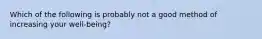 Which of the following is probably not a good method of increasing your well-being?