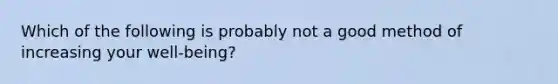 Which of the following is probably not a good method of increasing your well-being?