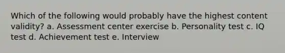 Which of the following would probably have the highest content validity? a. Assessment center exercise b. Personality test c. IQ test d. Achievement test e. Interview