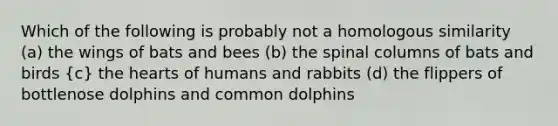 Which of the following is probably not a homologous similarity (a) the wings of bats and bees (b) the spinal columns of bats and birds (c) the hearts of humans and rabbits (d) the flippers of bottlenose dolphins and common dolphins