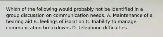 Which of the following would probably not be identified in a group discussion on communication needs. A. Maintenance of a hearing aid B. feelings of isolation C. Inability to manage communication breakdowns D. telephone difficulties