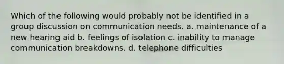 Which of the following would probably not be identified in a group discussion on communication needs. a. maintenance of a new hearing aid b. feelings of isolation c. inability to manage communication breakdowns. d. telephone difficulties