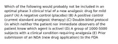 Which of the following would probably not be included in an optimal phase 3 clinical trial of a new analgesic drug for mild pain? (A) A negative control (placebo) (B) A positive control (current standard analgesic therapy) (C) Double-blind protocol (in which neither the patient nor immediate observers of the patient know which agent is active) (D) A group of 1000-5000 subjects with a clinical condition requiring analgesia (E) Prior submission of an NDA (new drug application) to the FDA