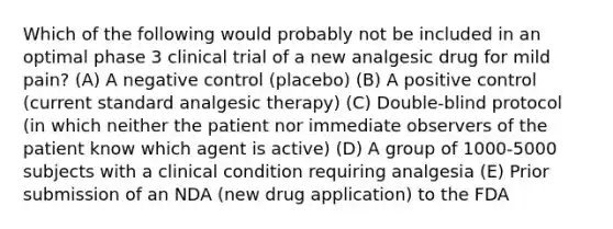 Which of the following would probably not be included in an optimal phase 3 clinical trial of a new analgesic drug for mild pain? (A) A negative control (placebo) (B) A positive control (current standard analgesic therapy) (C) Double-blind protocol (in which neither the patient nor immediate observers of the patient know which agent is active) (D) A group of 1000-5000 subjects with a clinical condition requiring analgesia (E) Prior submission of an NDA (new drug application) to the FDA