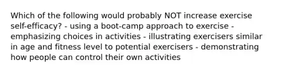 Which of the following would probably NOT increase exercise self-efficacy? - using a boot-camp approach to exercise - emphasizing choices in activities - illustrating exercisers similar in age and fitness level to potential exercisers - demonstrating how people can control their own activities