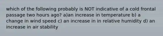 which of the following probably is NOT indicative of a cold frontal passage two hours ago? a)an increase in temperature b) a change in wind speed c) an increase in in relative humidity d) an increase in air stability