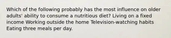 Which of the following probably has the most influence on older adults' ability to consume a nutritious diet? Living on a fixed income Working outside the home Television-watching habits Eating three meals per day.