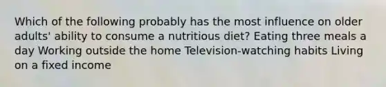 Which of the following probably has the most influence on older adults' ability to consume a nutritious diet? Eating three meals a day Working outside the home Television-watching habits Living on a fixed income