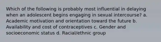 Which of the following is probably most influential in delaying when an adolescent begins engaging in sexual intercourse? a. Academic motivation and orientation toward the future b. Availability and cost of contraceptives c. Gender and socioeconomic status d. Racial/ethnic group