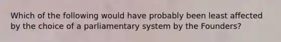 Which of the following would have probably been least affected by the choice of a parliamentary system by the Founders?